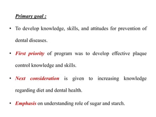 Primary goal :
• To develop knowledge, skills, and attitudes for prevention of
dental diseases.
• First priority of program was to develop effective plaque
control knowledge and skills.
• Next consideration is given to increasing knowledge
regarding diet and dental health.
• Emphasis on understanding role of sugar and starch.
 