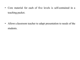• Core material for each of five levels is self-contained in a
teaching packet.
• Allows classroom teacher to adapt presentation to needs of the
students.
 