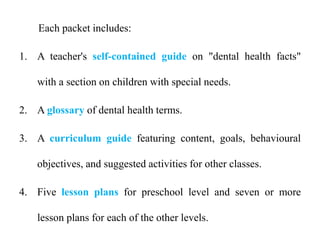 Each packet includes:
1. A teacher's self-contained guide on "dental health facts"
with a section on children with special needs.
2. A glossary of dental health terms.
3. A curriculum guide featuring content, goals, behavioural
objectives, and suggested activities for other classes.
4. Five lesson plans for preschool level and seven or more
lesson plans for each of the other levels.
 