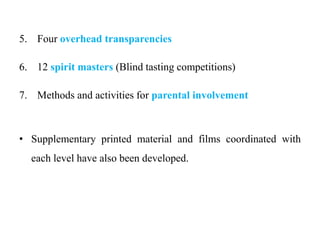 5. Four overhead transparencies
6. 12 spirit masters (Blind tasting competitions)
7. Methods and activities for parental involvement
• Supplementary printed material and films coordinated with
each level have also been developed.
 