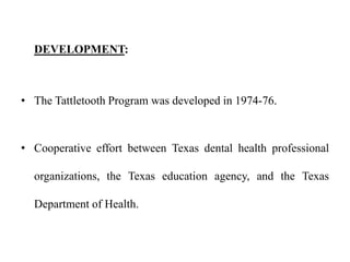 DEVELOPMENT:
• The Tattletooth Program was developed in 1974-76.
• Cooperative effort between Texas dental health professional
organizations, the Texas education agency, and the Texas
Department of Health.
 