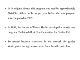 • In its original format this program was used by approximately
500,000 children in Texas per year before the new program
was completed in 1989.
• In 1989, the Bureau of Dental Health developed a mostly new
program, Tattletooth II, A New Generation for Grades K-6.
• So named because characters in the artwork for grades
kindergarten through second were from the old curriculum.
 