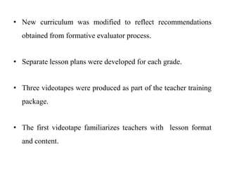 • New curriculum was modified to reflect recommendations
obtained from formative evaluator process.
• Separate lesson plans were developed for each grade.
• Three videotapes were produced as part of the teacher training
package.
• The first videotape familiarizes teachers with lesson format
and content.
 