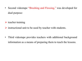 • Second videotape “Brushing and Flossing,” was developed for
dual purpose:
 teacher training
 instructional unit to be used by teacher with students.
• Third videotape provides teachers with additional background
information as a means of preparing them to teach the lessons.
 