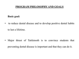 PROGRAM PHILOSOPHYAND GOALS
Basic goal:
• to reduce dental disease and to develop positive dental habits
to last a lifetime.
• Major thrust of Tattletooth is to convince students that
preventing dental disease is important and that they can do it.
 