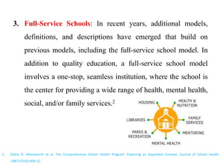 3. Full-Service Schools: In recent years, additional models,
definitions, and descriptions have emerged that build on
previous models, including the full-service school model. In
addition to quality education, a full-service school model
involves a one-stop, seamless institution, where the school is
the center for providing a wide range of health, mental health,
social, and/or family services.2
2. Diane D. Allensworth et al. The Comprehensive School Health Program: Exploring an Expanded Concept. Journal of School Health
1987;57(10):409-12.
 