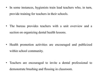 • In some instances, hygienists train lead teachers who, in turn,
provide training for teachers in their schools.
• The bureau provides teachers with a unit overview and a
section on organizing dental health lessons.
• Health promotion activities are encouraged and publicized
within school community.
• Teachers are encouraged to invite a dental professional to
demonstrate brushing and flossing in classroom.
 