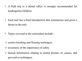 • A field trip to a dental office is strongly recommended for
kindergarten children.
• Each unit has a brief introduction that summarizes and gives a
theme to the unit.
• Topics covered in the curriculum include:
 correct brushing and flossing techniques
 awareness of the importance of safety
 factual information relating to dental disease, its causes, and
preventive techniques.
 