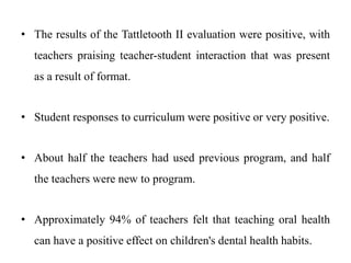 • The results of the Tattletooth II evaluation were positive, with
teachers praising teacher-student interaction that was present
as a result of format.
• Student responses to curriculum were positive or very positive.
• About half the teachers had used previous program, and half
the teachers were new to program.
• Approximately 94% of teachers felt that teaching oral health
can have a positive effect on children's dental health habits.
 