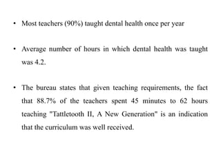 • Most teachers (90%) taught dental health once per year
• Average number of hours in which dental health was taught
was 4.2.
• The bureau states that given teaching requirements, the fact
that 88.7% of the teachers spent 45 minutes to 62 hours
teaching "Tattletooth II, A New Generation" is an indication
that the curriculum was well received.
 