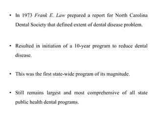 • In 1973 Frank E. Law prepared a report for North Carolina
Dental Society that defined extent of dental disease problem.
• Resulted in initiation of a 10-year program to reduce dental
disease.
• This was the first state-wide program of its magnitude.
• Still remains largest and most comprehensive of all state
public health dental programs.
 