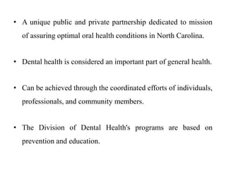 • A unique public and private partnership dedicated to mission
of assuring optimal oral health conditions in North Carolina.
• Dental health is considered an important part of general health.
• Can be achieved through the coordinated efforts of individuals,
professionals, and community members.
• The Division of Dental Health's programs are based on
prevention and education.
 