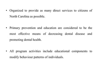• Organized to provide as many direct services to citizens of
North Carolina as possible.
• Primary prevention and education are considered to be the
most effective means of decreasing dental disease and
promoting dental health.
• All program activities include educational components to
modify behaviour patterns of individuals.
 