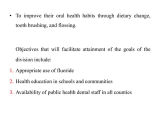 • To improve their oral health habits through dietary change,
tooth brushing, and flossing.
Objectives that will facilitate attainment of the goals of the
division include:
1. Appropriate use of fluoride
2. Health education in schools and communities
3. Availability of public health dental staff in all counties
 