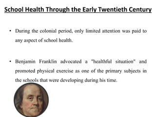 School Health Through the Early Twentieth Century
• During the colonial period, only limited attention was paid to
any aspect of school health.
• Benjamin Franklin advocated a "healthful situation" and
promoted physical exercise as one of the primary subjects in
the schools that were developing during his time.
 