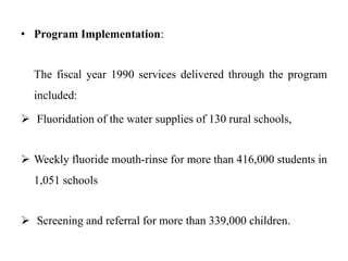 • Program Implementation:
The fiscal year 1990 services delivered through the program
included:
 Fluoridation of the water supplies of 130 rural schools,
 Weekly fluoride mouth-rinse for more than 416,000 students in
1,051 schools
 Screening and referral for more than 339,000 children.
 