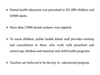  Dental health education was presented to 361,000 children and
42000 adults.
 More than 33000 dental sealants were applied.
 To reach children, public health dental staff provides training
and consultation to those who work with preschool and
school-age children and maternal and child health programs.
 Teachers are believed to be the key in educational program.
 