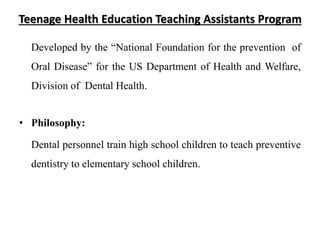 Teenage Health Education Teaching Assistants Program
Developed by the “National Foundation for the prevention of
Oral Disease” for the US Department of Health and Welfare,
Division of Dental Health.
• Philosophy:
Dental personnel train high school children to teach preventive
dentistry to elementary school children.
 