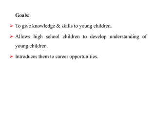 Goals:
 To give knowledge & skills to young children.
 Allows high school children to develop understanding of
young children.
 Introduces them to career opportunities.
 