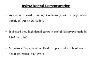 Askov Dental Demonstration
• Askov is a small farming Community with a population
mostly of Danish extraction.
• It showed very high dental caries in the initial surveys made in
1943 and 1946.
• Minnesota Department of Health supervised a school dental
health program (1949-1957).
 