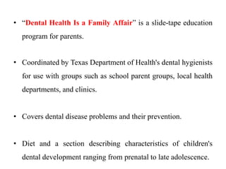 • “Dental Health Is a Family Affair” is a slide-tape education
program for parents.
• Coordinated by Texas Department of Health's dental hygienists
for use with groups such as school parent groups, local health
departments, and clinics.
• Covers dental disease problems and their prevention.
• Diet and a section describing characteristics of children's
dental development ranging from prenatal to late adolescence.
 