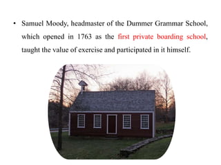 • Samuel Moody, headmaster of the Dummer Grammar School,
which opened in 1763 as the first private boarding school,
taught the value of exercise and participated in it himself.
 