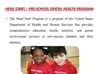 HEAD START – PRE-SCHOOL DENTAL HEALTH PROGRAM
• The Head Start Program is a program of the United States
Department of Health and Human Services that provides
comprehensive education, health, nutrition, and parent
involvement services to low-income children and their
families.
 