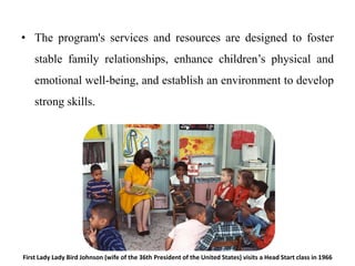 • The program's services and resources are designed to foster
stable family relationships, enhance children’s physical and
emotional well-being, and establish an environment to develop
strong skills.
First Lady Lady Bird Johnson (wife of the 36th President of the United States) visits a Head Start class in 1966
 