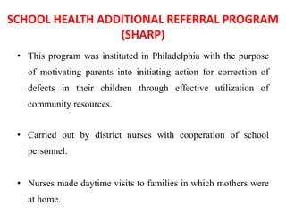 SCHOOL HEALTH ADDITIONAL REFERRAL PROGRAM
(SHARP)
• This program was instituted in Philadelphia with the purpose
of motivating parents into initiating action for correction of
defects in their children through effective utilization of
community resources.
• Carried out by district nurses with cooperation of school
personnel.
• Nurses made daytime visits to families in which mothers were
at home.
 