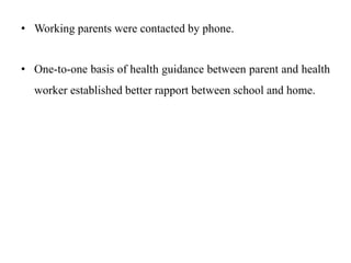 • Working parents were contacted by phone.
• One-to-one basis of health guidance between parent and health
worker established better rapport between school and home.
 