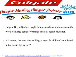 • Colgate Bright Smiles, Bright Futures reaches children around the
world with free dental screenings and oral health education.
• It is among the most far-reaching, successful children's oral health
initiatives in the world.20
20. http://www.colgate.com/app/BrightSmilesBrightFutures/US/EN/Our-Commitment.cvsp Accessed on 10/01/2016
 