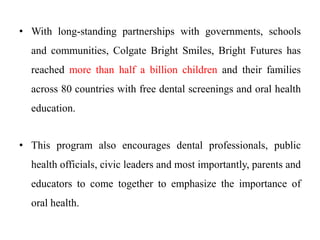 • With long-standing partnerships with governments, schools
and communities, Colgate Bright Smiles, Bright Futures has
reached more than half a billion children and their families
across 80 countries with free dental screenings and oral health
education.
• This program also encourages dental professionals, public
health officials, civic leaders and most importantly, parents and
educators to come together to emphasize the importance of
oral health.
 