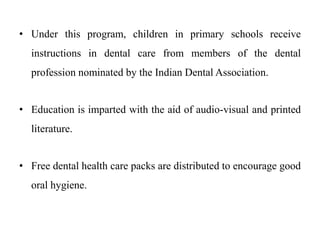 • Under this program, children in primary schools receive
instructions in dental care from members of the dental
profession nominated by the Indian Dental Association.
• Education is imparted with the aid of audio-visual and printed
literature.
• Free dental health care packs are distributed to encourage good
oral hygiene.
 