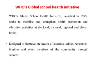 WHO’s Global school health initiative
• WHO's Global School Health Initiative, launched in 1995,
seeks to mobilise and strengthen health promotion and
education activities at the local, national, regional and global
levels.
• Designed to improve the health of students, school personnel,
families and other members of the community through
schools.
 