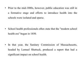 • Prior to the mid-1800s, however, public education was still in
a formative stage and efforts to introduce health into the
schools were isolated and sparse.
• School health professionals often state that the ''modern school
health era" began in 1850.
• In that year, the Sanitary Commission of Massachusetts,
headed by Lemuel Shattuck, produced a report that had a
significant impact on school health.
 