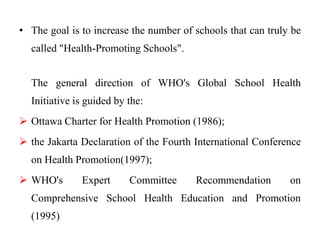 • The goal is to increase the number of schools that can truly be
called "Health-Promoting Schools".
The general direction of WHO's Global School Health
Initiative is guided by the:
 Ottawa Charter for Health Promotion (1986);
 the Jakarta Declaration of the Fourth International Conference
on Health Promotion(1997);
 WHO's Expert Committee Recommendation on
Comprehensive School Health Education and Promotion
(1995)
 