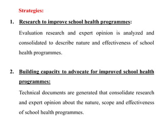 Strategies:
1. Research to improve school health programmes:
Evaluation research and expert opinion is analyzed and
consolidated to describe nature and effectiveness of school
health programmes.
2. Building capacity to advocate for improved school health
programmes:
Technical documents are generated that consolidate research
and expert opinion about the nature, scope and effectiveness
of school health programmes.
 