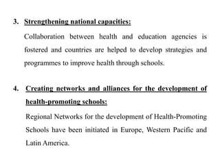 3. Strengthening national capacities:
Collaboration between health and education agencies is
fostered and countries are helped to develop strategies and
programmes to improve health through schools.
4. Creating networks and alliances for the development of
health-promoting schools:
Regional Networks for the development of Health-Promoting
Schools have been initiated in Europe, Western Pacific and
Latin America.
 