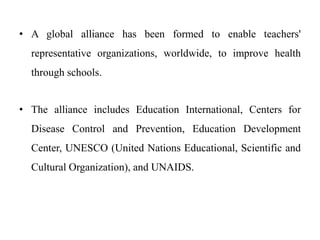 • A global alliance has been formed to enable teachers'
representative organizations, worldwide, to improve health
through schools.
• The alliance includes Education International, Centers for
Disease Control and Prevention, Education Development
Center, UNESCO (United Nations Educational, Scientific and
Cultural Organization), and UNAIDS.
 
