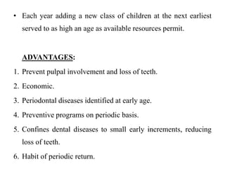 • Each year adding a new class of children at the next earliest
served to as high an age as available resources permit.
ADVANTAGES:
1. Prevent pulpal involvement and loss of teeth.
2. Economic.
3. Periodontal diseases identified at early age.
4. Preventive programs on periodic basis.
5. Confines dental diseases to small early increments, reducing
loss of teeth.
6. Habit of periodic return.
 