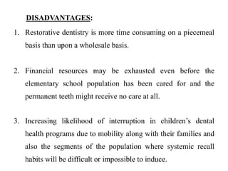 DISADVANTAGES:
1. Restorative dentistry is more time consuming on a piecemeal
basis than upon a wholesale basis.
2. Financial resources may be exhausted even before the
elementary school population has been cared for and the
permanent teeth might receive no care at all.
3. Increasing likelihood of interruption in children’s dental
health programs due to mobility along with their families and
also the segments of the population where systemic recall
habits will be difficult or impossible to induce.
 