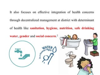 It also focuses on effective integration of health concerns
through decentralized management at district with determinant
of health like sanitation, hygiene, nutrition, safe drinking
water, gender and social concern.21
 