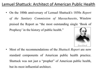 Lemuel Shattuck: Architect of American Public Health
• On the 100th anniversary of Lemuel Shattuck's 1850s Report
of the Sanitary Commission of Massachusetts, Winslow
praised the Report as “the most outstanding single ‘Book of
Prophesy’ in the history of public health.”
• Most of the recommendations of the Shattuck Report are now
standard components of American public health practice.
Shattuck was not just a “prophet” of American public health,
but its most influential architect.
 
