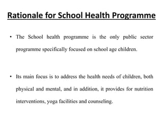 Rationale for School Health Programme
• The School health programme is the only public sector
programme specifically focused on school age children.
• Its main focus is to address the health needs of children, both
physical and mental, and in addition, it provides for nutrition
interventions, yoga facilities and counseling.
 