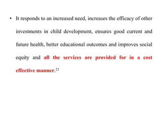 • It responds to an increased need, increases the efficacy of other
investments in child development, ensures good current and
future health, better educational outcomes and improves social
equity and all the services are provided for in a cost
effective manner.21
 