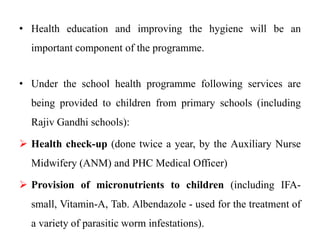 • Health education and improving the hygiene will be an
important component of the programme.
• Under the school health programme following services are
being provided to children from primary schools (including
Rajiv Gandhi schools):
 Health check-up (done twice a year, by the Auxiliary Nurse
Midwifery (ANM) and PHC Medical Officer)
 Provision of micronutrients to children (including IFA-
small, Vitamin-A, Tab. Albendazole - used for the treatment of
a variety of parasitic worm infestations).
 