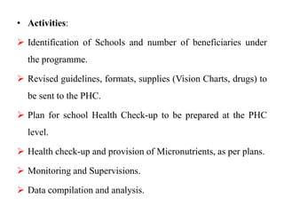 • Activities:
 Identification of Schools and number of beneficiaries under
the programme.
 Revised guidelines, formats, supplies (Vision Charts, drugs) to
be sent to the PHC.
 Plan for school Health Check-up to be prepared at the PHC
level.
 Health check-up and provision of Micronutrients, as per plans.
 Monitoring and Supervisions.
 Data compilation and analysis.
 