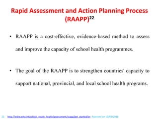 Rapid Assessment and Action Planning Process
(RAAPP)22
• RAAPP is a cost-effective, evidence-based method to assess
and improve the capacity of school health programmes.
• The goal of the RAAPP is to strengthen countries' capacity to
support national, provincial, and local school health programs.
22. http://www.who.int/school_youth_health/assessment/raapp/get_started/en Accessed on 10/01/2016
 