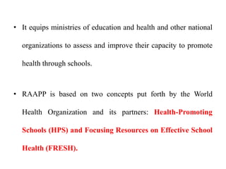 • It equips ministries of education and health and other national
organizations to assess and improve their capacity to promote
health through schools.
• RAAPP is based on two concepts put forth by the World
Health Organization and its partners: Health-Promoting
Schools (HPS) and Focusing Resources on Effective School
Health (FRESH).
 