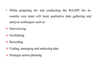 • While preparing for and conducting the RAAPP, the in-
country core team will learn qualitative data gathering and
analysis techniques such as:
 Interviewing
 Facilitating
 Recording
 Coding, managing and analyzing data
 Strategic action planning
 
